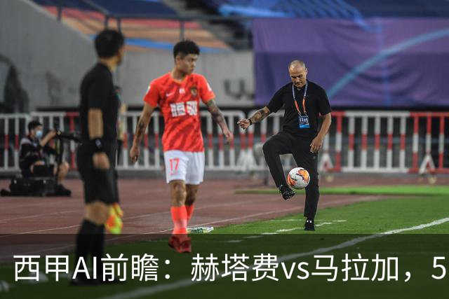 西甲AI前瞻：赫塔费vs马拉加，5轮只进3球的矛对还没开胡的盾